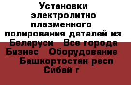 Установки электролитно-плазменного  полирования деталей из Беларуси - Все города Бизнес » Оборудование   . Башкортостан респ.,Сибай г.